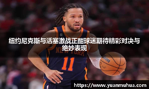 纽约尼克斯与活塞激战正酣球迷期待精彩对决与绝妙表现