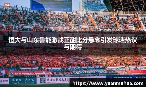 恒大与山东鲁能激战正酣比分悬念引发球迷热议与期待