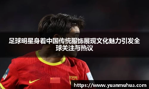 足球明星身着中国传统服饰展现文化魅力引发全球关注与热议
